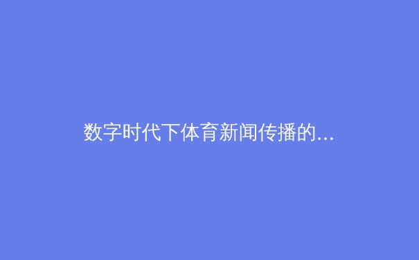 数字时代下体育新闻传播的变革与伦理挑战 - 3