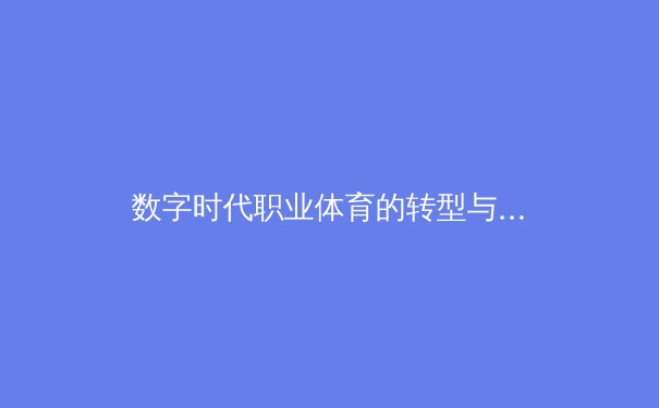数字时代职业体育的转型与挑战：从传统竞技到科技驱动的全景生态