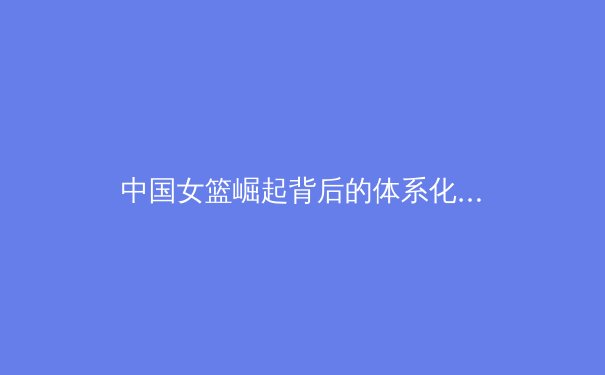 中国女篮崛起背后的体系化建设与未来挑战 - 2